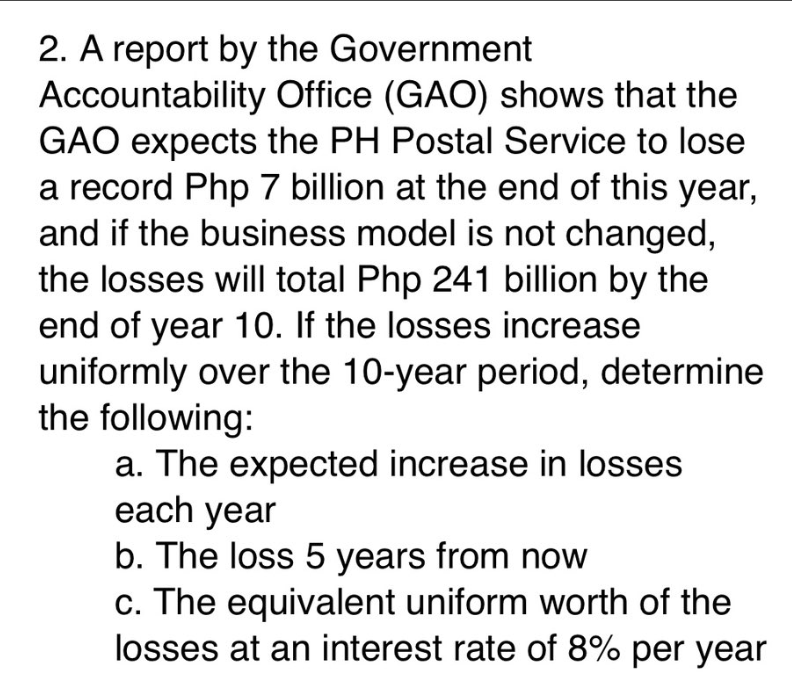 2. A report by the Government
Accountability Office (GAO) shows that the
GAO expects the PH Postal Service to lose
a record Php 7 billion at the end of this year,
and if the business model is not changed,
the losses will total Php 241 billion by the
end of year 10. If the losses increase
uniformly over the 10-year period, determine
the following:
a. The expected increase in losses
each year
b. The loss 5 years from now
c. The equivalent uniform worth of the
losses at an interest rate of 8% per year