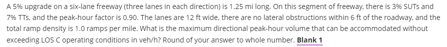 A 5% upgrade on a six-lane freeway (three lanes in each direction) is 1.25 mi long. On this segment of freeway, there is 3% SUTS and
7% TTs, and the peak-hour factor is 0.90. The lanes are 12 ft wide, there are no lateral obstructions within 6 ft of the roadway, and the
total ramp density is 1.0 ramps per mile. What is the maximum directional peak-hour volume that can be accommodated without
exceeding LOS C operating conditions in veh/h? Round of your answer to whole number. Blank 1