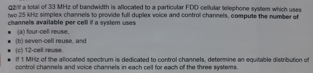 02/If a total of 33 MHz of bandwidth is allocated to a particular FDD cellular telephone system which uses
two 25 kHz simplex channels to provide full duplex voice and control channels, compute the number of
channels available per cell if a system uses
. (a) four-cell reuse,
. (b) seven-cell reuse, and
. (c) 12-cell reuse.
. If 1 MHz of the allocated spectrum is dedicated to control channels, determine an equitable distribution of
control channels and voice channels in each cell for each of the three systems.
