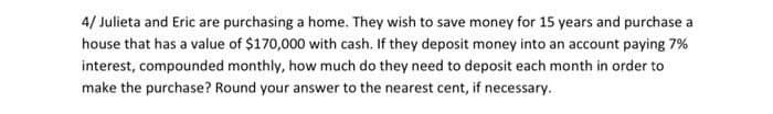 4/ Julieta and Eric are purchasing a home. They wish to save money for 15 years and purchase a
house that has a value of $170,000 with cash. If they deposit money into an account paying 7%
interest, compounded monthly, how much do they need to deposit each month in order to
make the purchase? Round your answer to the nearest cent, if necessary.
