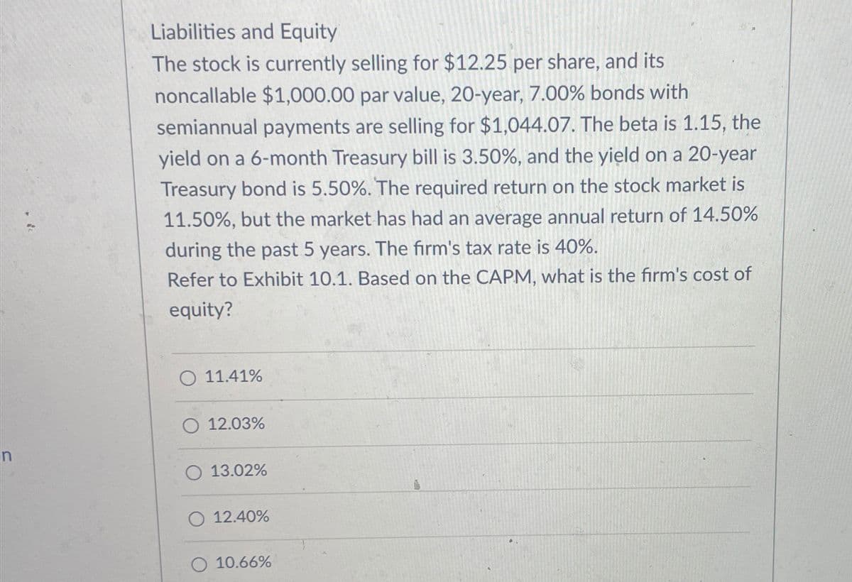 n
Liabilities and Equity
The stock is currently selling for $12.25 per share, and its
noncallable $1,000.00 par value, 20-year, 7.00% bonds with
semiannual payments are selling for $1,044.07. The beta is 1.15, the
yield on a 6-month Treasury bill is 3.50%, and the yield on a 20-year
Treasury bond is 5.50%. The required return on the stock market is
11.50%, but the market has had an average annual return of 14.50%
during the past 5 years. The firm's tax rate is 40%.
Refer to Exhibit 10.1. Based on the CAPM, what is the firm's cost of
equity?
11.41%
12.03%
13.02%
12.40%
10.66%