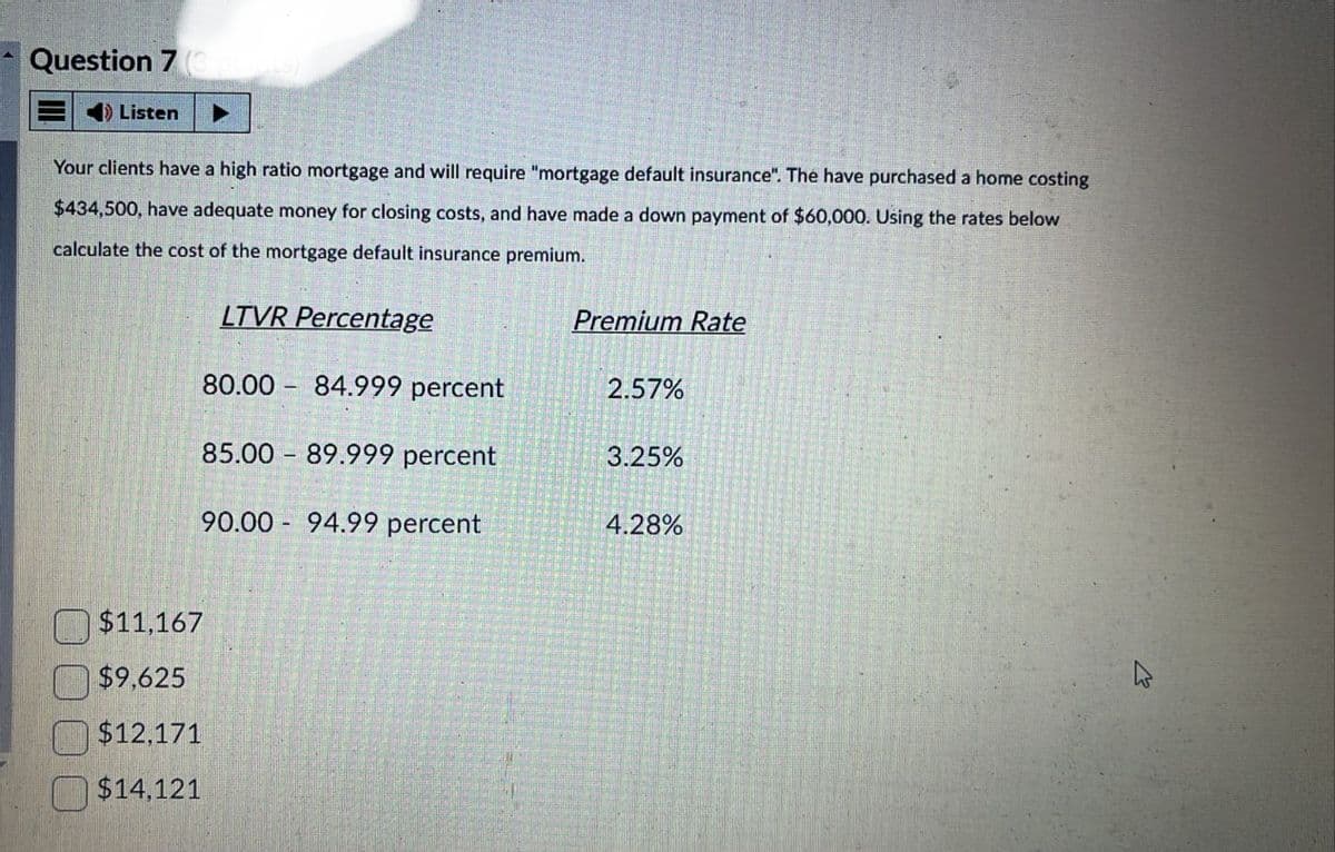 Question 7 (3 point
Listen
Your clients have a high ratio mortgage and will require "mortgage default insurance". The have purchased a home costing
$434,500, have adequate money for closing costs, and have made a down payment of $60,000. Using the rates below
calculate the cost of the mortgage default insurance premium.
LTVR Percentage
Premium Rate
80.00 84.999 percent
2.57%
1
85.00 89.999 percent
3.25%
90.00 94.99 percent
4.28%
$11,167
$9,625
$12,171
$14,121
B