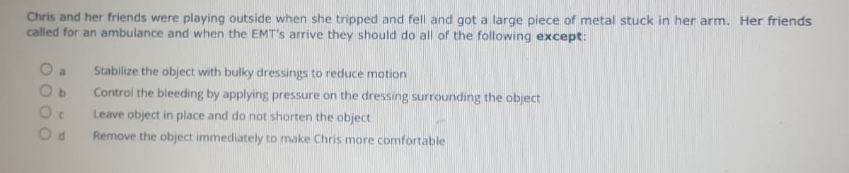 Chris and her friends were playing outside when she tripped and fell and got a large piece of metal stuck in her arm. Her friends
called for an ambulance and when the EMT's arrive they should do all of the following except:
O a
Stabilize the object with bulky dressings to reduce motion
Control the bleeding by applying pressure on the dressing surrounding the object
Leave object in place and do not shorten the object
Remove the object immediately to make Chris more comfortable
00 0 0
