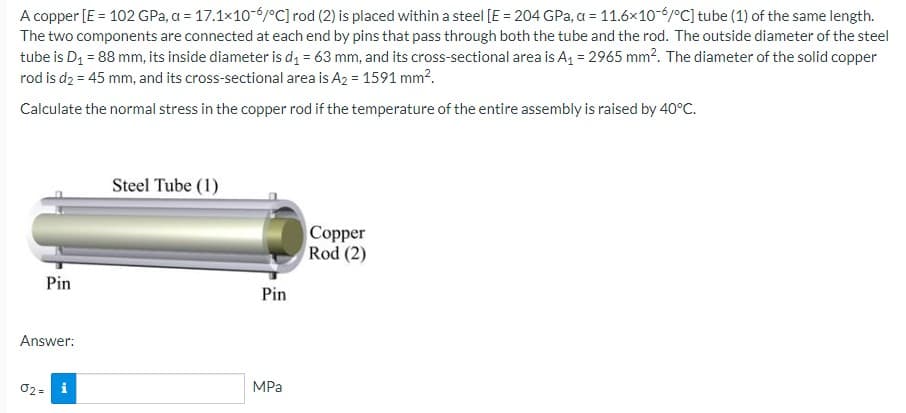A copper [E = 102 GPa, a = 17.1x10-6/°C] rod (2) is placed within a steel [E = 204 GPa, a = 11.6x10-6/°C] tube (1) of the same length.
The two components are connected at each end by pins that pass through both the tube and the rod. The outside diameter of the steel
tube is D₁ = 88 mm, its inside diameter is d₁ = 63 mm, and its cross-sectional area is A₁ = 2965 mm². The diameter of the solid copper
rod is d₂ = 45 mm, and its cross-sectional area is A₂ = 1591 mm².
Calculate the normal stress in the copper rod if the temperature of the entire assembly is raised by 40°C.
Pin
Answer:
02= i
Steel Tube (1)
Pin
MPa
Copper
Rod (2)