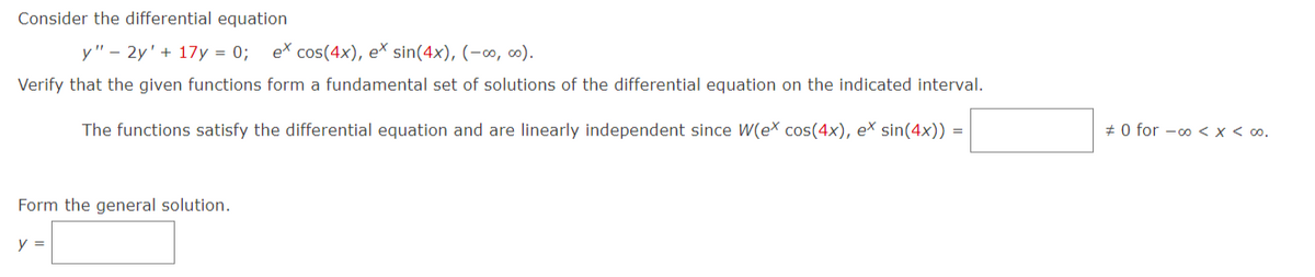 Consider the differential equation
y" - 2y + 17y = 0; ex cos(4x), e* sin(4x), (-∞0, ∞0).
Verify that the given functions form a fundamental set of solutions of the differential equation on the indicated interval.
The functions satisfy the differential equation and are linearly independent since W(ex cos(4x), ex sin(4x)) =
Form the general solution.
y =
#0 for -∞o < x < 00.