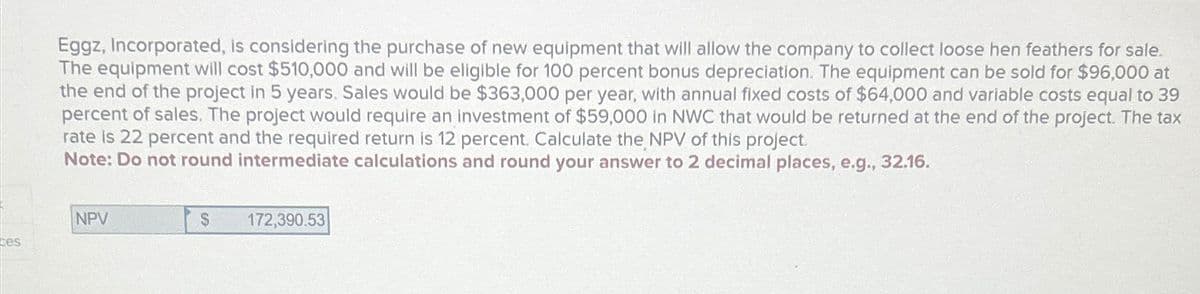 Eggz, Incorporated, is considering the purchase of new equipment that will allow the company to collect loose hen feathers for sale.
The equipment will cost $510,000 and will be eligible for 100 percent bonus depreciation. The equipment can be sold for $96,000 at
the end of the project in 5 years. Sales would be $363,000 per year, with annual fixed costs of $64,000 and variable costs equal to 39
percent of sales. The project would require an investment of $59,000 in NWC that would be returned at the end of the project. The tax
rate is 22 percent and the required return is 12 percent. Calculate the NPV of this project.
Note: Do not round intermediate calculations and round your answer to 2 decimal places, e.g., 32.16.
NPV
$
172,390.53
ces