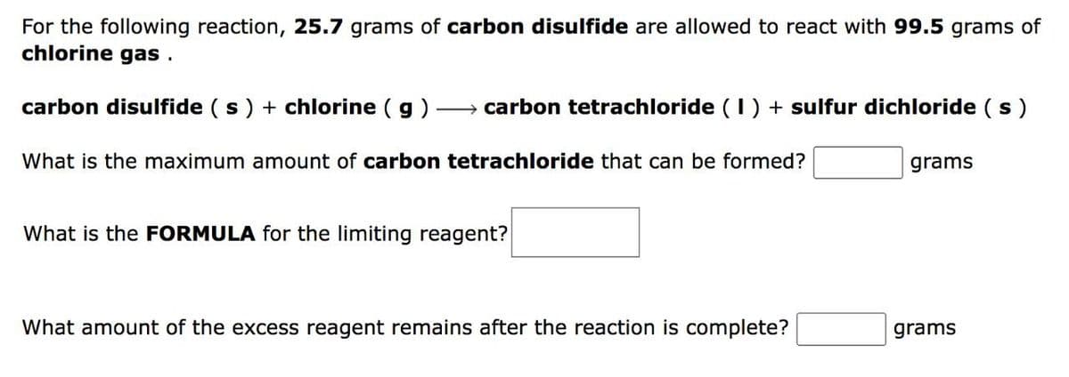 For the following reaction, 25.7 grams of carbon disulfide are allowed to react with 99.5 grams of
chlorine gas .
carbon disulfide ( s) + chlorine ( g)
→ carbon tetrachloride (1) + sulfur dichloride (s)
What is the maximum amount of carbon tetrachloride that can be formed?
grams
What is the FORMULA for the limiting reagent?
What amount of the excess reagent remains after the reaction is complete?
grams
