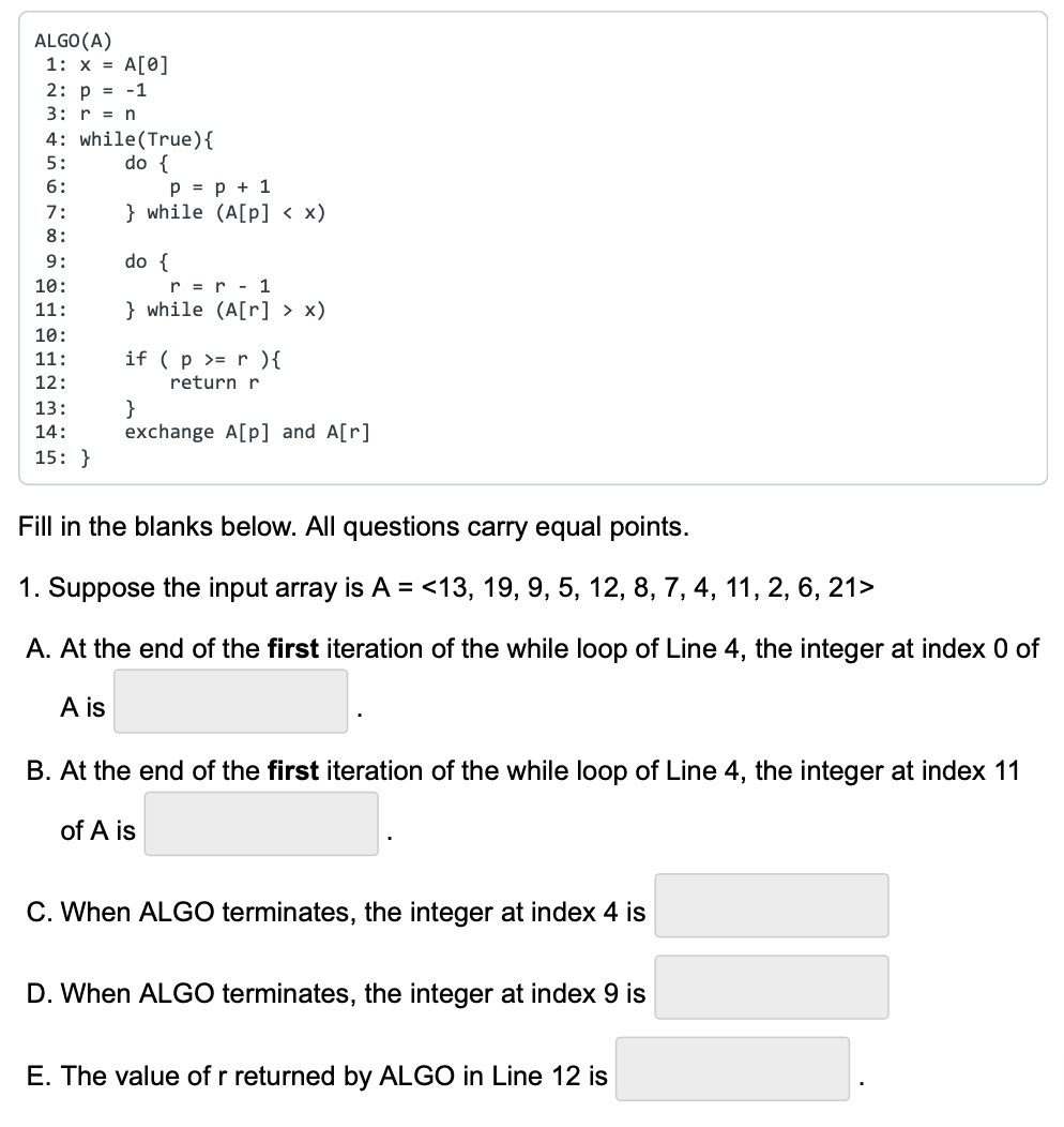 ALGO (A)
1: x = A[0]
2: p = -1
3: r = n
4: while(True){
5:
do {
6:
7:
8:
9:
10:
11:
10:
11:
12:
13:
14:
15:}
p = p + 1
} while (A[p] < x)
do {
r = r - 1
} while (A[r] > x)
if (p >= r ) {
return r
}
exchange A[p] and A[r]
Fill in the blanks below. All questions carry equal points.
1. Suppose the input array is A = <13, 19, 9, 5, 12, 8, 7, 4, 11, 2, 6, 21>
A. At the end of the first iteration of the while loop of Line 4, the integer at index 0 of
A is
B. At the end of the first iteration of the while loop of Line 4, the integer at index 11
of A is
C. When ALGO terminates, the integer at index 4 is
D. When ALGO terminates, the integer at index 9 is
E. The value of r returned by ALGO in Line 12 is