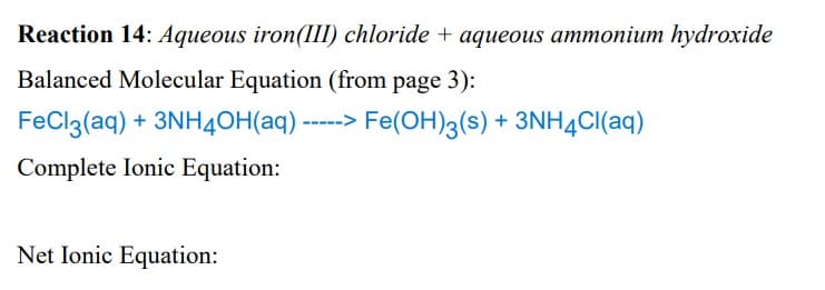 Reaction 14: Aqueous iron(III) chloride + aqueous ammonium hydroxide
Balanced Molecular Equation (from page 3):
FeCl3(aq) + 3NH4OH(aq) - Fe(OH)3(s) + 3NH4Cl(aq)
Complete Ionic Equation:
Net Ionic Equation: