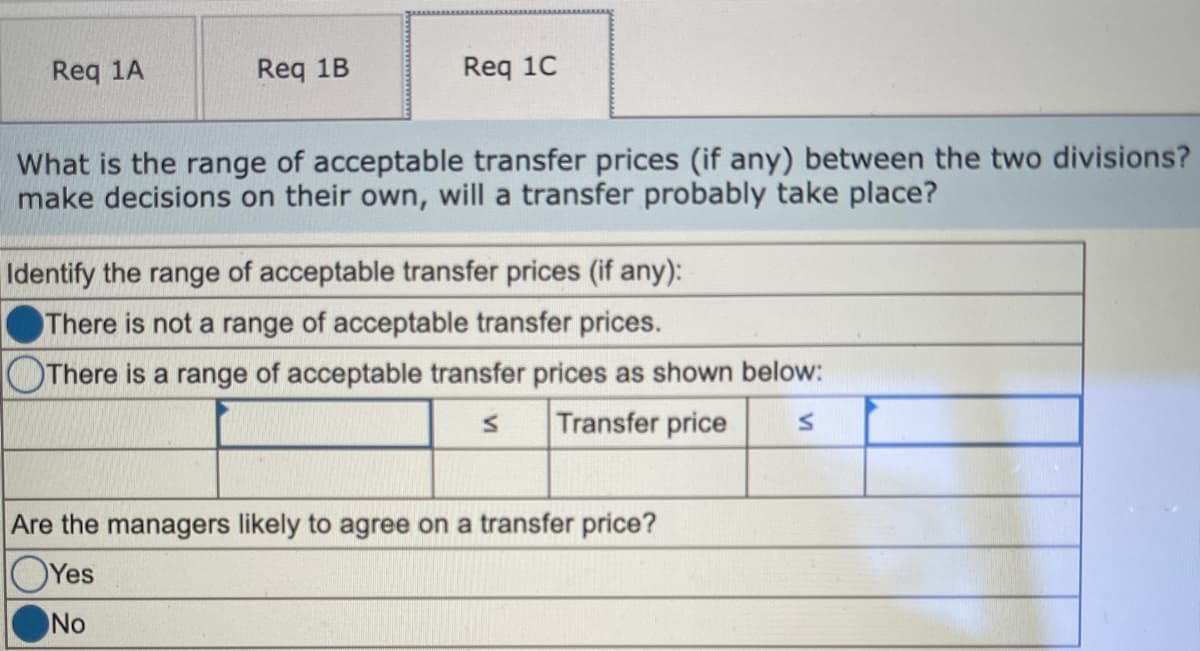 Req 1A
Req 1B
Req 1C
What is the range of acceptable transfer prices (if any) between the two divisions?
make decisions on their own, will a transfer probably take place?
Identify the range of acceptable transfer prices (if any):
There is not a range of acceptable transfer prices.
There is a range of acceptable transfer prices as shown below:
Transfer price
Are the managers likely to agree on a transfer price?
OYes
No
