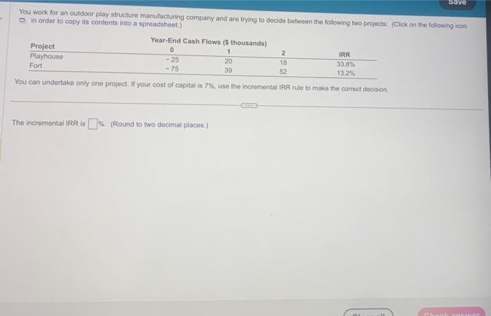 You work for an outdoor play structure manufacturing company and are trying to decide between the following two projects: (Click on the following icon
in order to copy its contents into a spreadsheet.)
Project
Playhouse
Fort
Year-End Cash Flows ($ thousands)
1
2
18
IRR
33.8%
13.2%
52
You can undertake only one project. If your cost of capital is 7%, use the incremental IRR rule to make the correct decision.
0
-25
-75
The incremental IRR is%. (Round to two decimal places.)
20
39
Save
OL