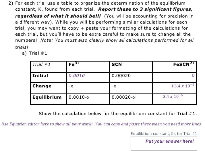 2) For each trial use a table to organize the determination of the equilibrium
constant, K, found from each trial. Report these to 3 significant figures,
regardless of what it should be!!! (You will be accounting for precision in
a different way). While you will be performing similar calculations for each
trial, you may want to copy+paste your formatting of the calculations for
each trial, but you'll have to be extra careful to make sure to change all the
numbers! Note: You must also clearly show all calculations performed for all
trials!
a) Trial #1
Trial #1
Initial
Change
Fe3+
0.0010
-X
Equilibrium 0.0010-x
SCN
0.00020
-X
0.00020-x
FeSCN²+
0
+3.4 x 10-5
3.4 x 105
Show the calculation below for the equilibrium constant for Trial #1.
Use Equation editor here to show all your work! You can copy and paste these when you need more lines
Equilibrium constant, Kc, for Trial #1
Put your answer here!