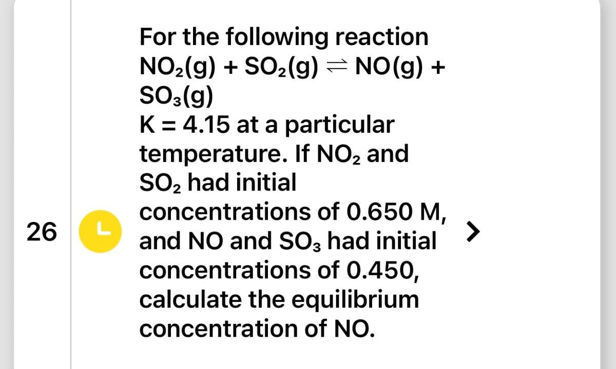 26
L
For the following reaction
NO₂(g) + SO₂(g) = NO(g) +
SO3(g)
K = 4.15 at a particular
temperature. If NO₂ and
SO₂ had initial
concentrations of 0.650 M,
and NO and SO3 had initial
concentrations of 0.450,
calculate the equilibrium
concentration of NO.