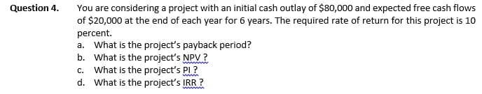 You are considering a project with an initial cash outlay of $80,000 and expected free cash flows
of $20,000 at the end of each year for 6 years. The required rate of return for this project is 10
Question 4.
percent.
a. What is the project's payback period?
b. What is the project's NPV?
c. What is the project's PI?
d. What is the project's IRR ?
wwwm
