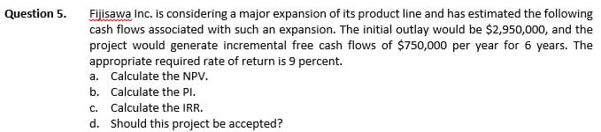 Question 5.
Fijisawa Inc. is considering a major expansion of its product line and has estimated the following
cash flows associated with such an expansion. The initial outlay would be $2,950,000, and the
project would generate incremental free cash flows of $750,000 per year for 6 years. The
appropriate required rate of return is 9 percent.
a. Calculate the NPV.
b. Calculate the PI.
C.
Calculate the IRR.
d. Should this project be accepted?
