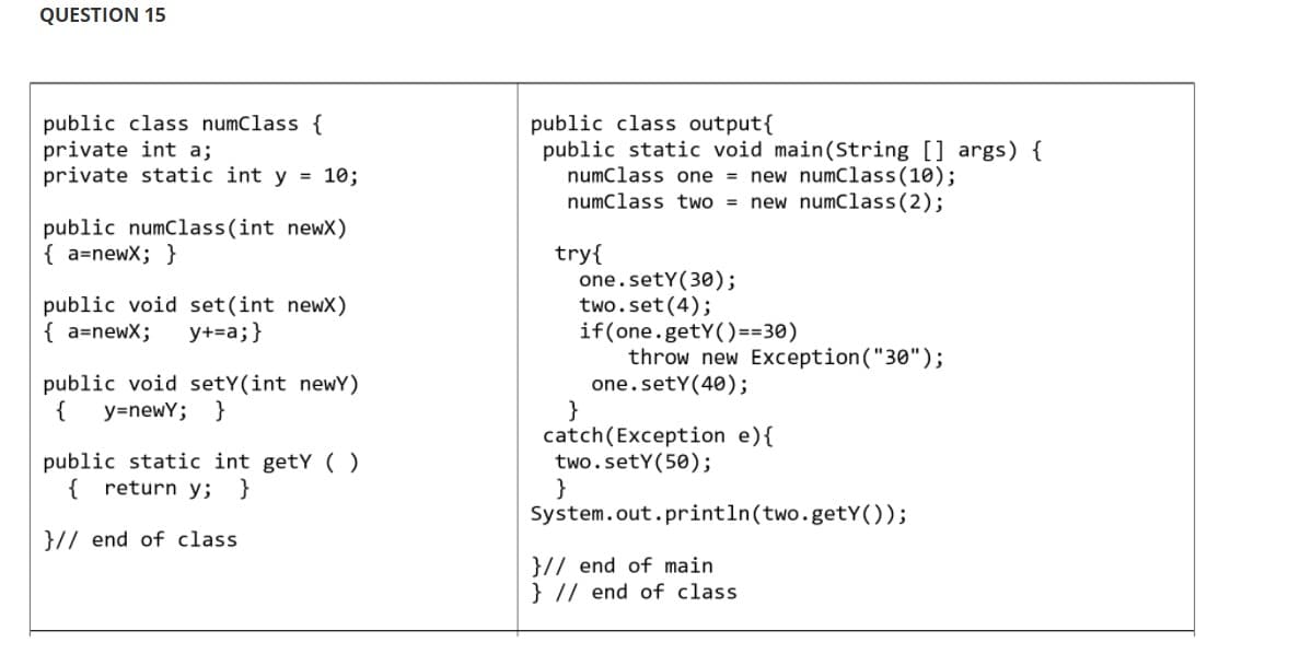 QUESTION 15
public class numClass {
private int a;
private static int y = 10;
public numClass(int newX)
{a=newx; }
public void set(int newx)
{ a=newx; y+=a; }
public void setY(int newy)
{ y=newY; }
public static int getY()
{ return y; }
}// end of class
public class output {
public static void main(String[] args) {
numClass one = new numClass(10);
numClass two = new numClass (2);
try{
one. sety(30);
two.set(4);
if(one.getY()==30)
throw new Exception ("30");
one.setY(40);
}
catch (Exception e) {
two.sety (50);
}
System.out.println(two.getY());
}// end of main
} // end of class