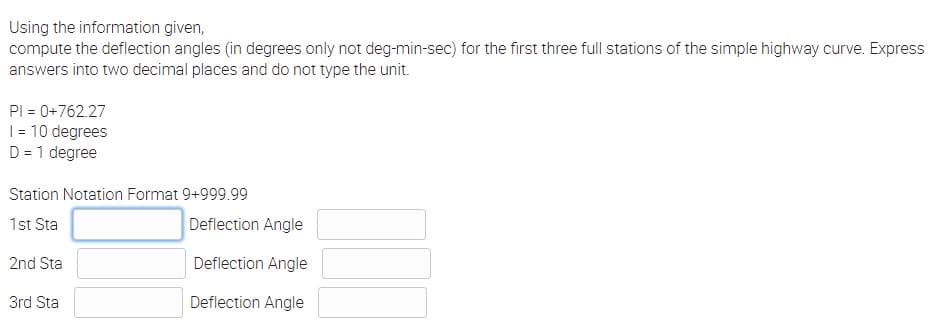 Using the information given,
compute the deflection angles (in degrees only not deg-min-sec) for the first three full stations of the simple highway curve. Express
answers into two decimal places and do not type the unit.
PI = 0+762.27
1 = 10 degrees
D = 1 degree
Station Notation Format 9+999.99
1st Sta
2nd Sta
3rd Sta
Deflection Angle
Deflection Angle
Deflection Angle