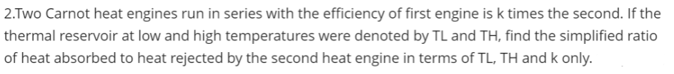 2.Two Carnot heat engines run in series with the efficiency of first engine is k times the second. If the
thermal reservoir at low and high temperatures were denoted by TL and TH, find the simplified ratio
of heat absorbed to heat rejected by the second heat engine in terms of TL, TH and k only.
