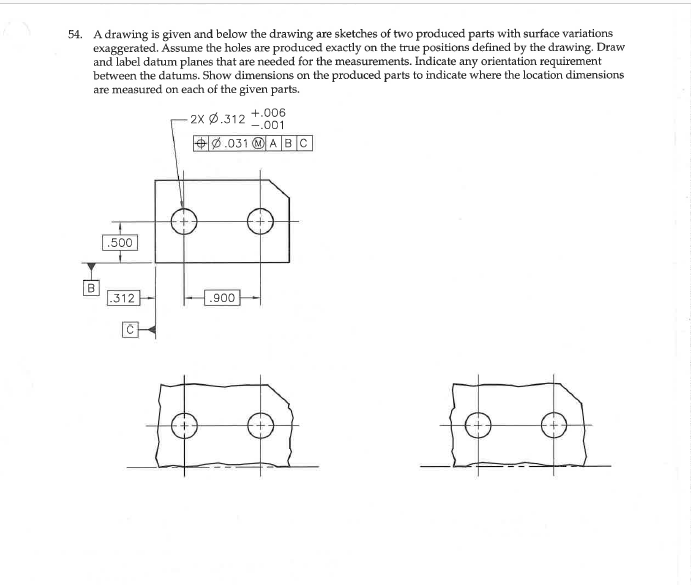 54. A drawing is given and below the drawing are sketches of two produced parts with surface variations
exaggerated. Assume the holes are produced exactly on the true positions defined by the drawing. Draw
and label datum planes that are needed for the measurements. Indicate any orientation requirement
between the datums. Show dimensions on the produced parts to indicate where the location dimensions
are measured on each of the given parts.
-2х ф.312
+.006
-.001
+0.031 O A BC
.500
.312
.900
