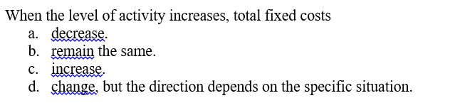 When the level of activity increases, total fixed costs
a. decrease.
b. remain the same.
c. increase.
d. change, but the direction depends on the specific situation.
