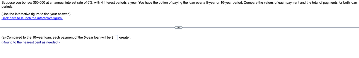 Suppose you borrow $50,000 at an annual interest rate of 6%, with 4 interest periods a year. You have the option of paying the loan over a 5-year or 10-year period. Compare the values of each payment and the total of payments for both loan
periods.
(Use the interactive figure to find your answer.)
Click here to launch the interactive figure.
(a) Compared to the 10-year loan, each payment of the 5-year loan will be $
greater.
(Round to the nearest cent as needed.)