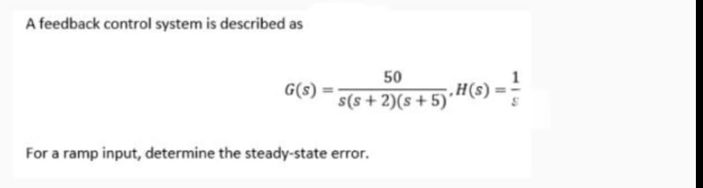 A feedback control system is described as
50
G(s)
s(s + 2)(s +5)· H(s):
For a ramp input, determine the steady-state error.
