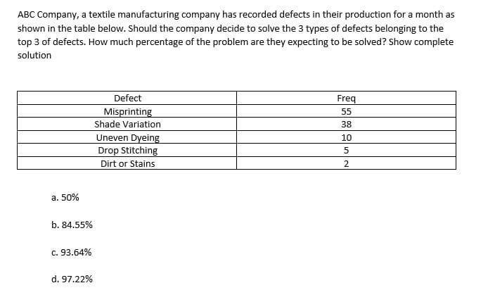 ABC Company, a textile manufacturing company has recorded defects in their production for a month as
shown in the table below. Should the company decide to solve the 3 types of defects belonging to the
top 3 of defects. How much percentage of the problem are they expecting to be solved? Show complete
solution
Defect
Freq
Misprinting
55
Shade Variation
38
Uneven Dyeing
Drop Stitching
10
Dirt or Stains
a. 50%
b. 84.55%
c. 93.64%
d. 97.22%

