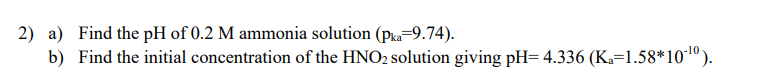 2) a) Find the pH of 0.2 M ammonia solution (pka-9.74).
b) Find the initial concentration of the HNO2 solution giving pH= 4.336 (K₁=1.58*10-¹0).