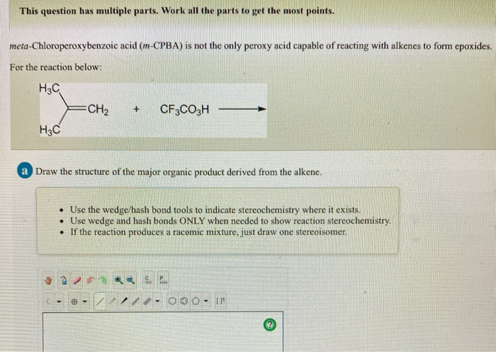 This question has multiple parts. Work all the parts to get the most points.
meta-Chloroperoxybenzoic acid (m-CPBA) is not the only peroxy acid capable of reacting with alkenes to form epoxides.
For the reaction below:
H3C
H3C
CH₂ + CF3CO3H
a Draw the structure of the major organic product derived from the alkene.
• Use the wedge/hash bond tools to indicate stereochemistry where it exists.
• Use wedge and hash bonds ONLY when needed to show reaction stereochemistry.
.
If the reaction produces a racemic mixture, just draw one stereoisomer.
3*2 c
C -> O
000 - IF