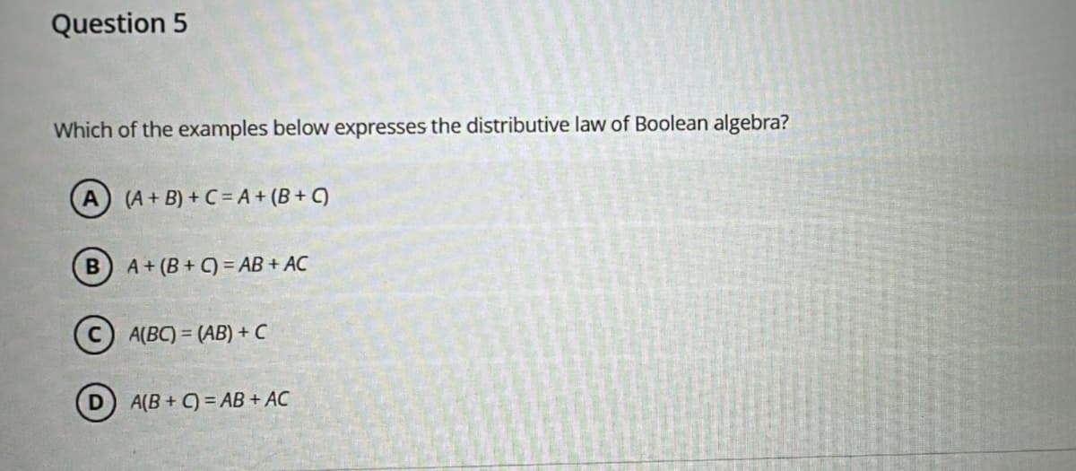 Question 5
Which of the examples below expresses the distributive law of Boolean algebra?
A) (A+B)+C=A+ (B+C)
A+ (B+C)=AB+ AC
CA(BC) = (AB) + C
A(B+C)=AB+ AC
