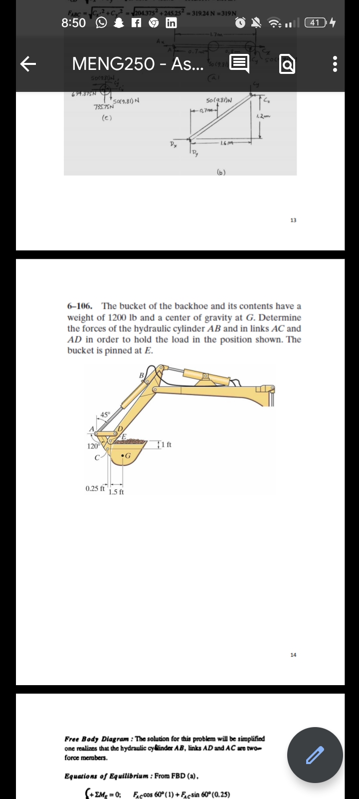 ←
_ FABC = Co2 + Cy2 = 204.375* + 245.25 = 319.24 N =319N
8:50
f fin
L
MENG250 - As.... Soc
501981) N
T
fg
694.875N T
735.75N
(C)
50(9.81) N
45°
120°
•G
0.25 ft 1.5 ft
Dy
B
1.7m
1 ft
Cal
1+0₂7m+
Equations of Equilibrium: From FBD (a).
(+ΣΜg = 0;
0.8m
6-106. The bucket of the backhoe and its contents have a
weight of 1200 lb and a center of gravity at G. Determine
the forces of the hydraulic cylinder AB and in links AC and
AD in order to hold the load in the position shown. The
bucket is pinned at E.
50 (9.81)N
[ @
1.6m
(b)
1.2m
Free Body Diagram: The solution for this problem will be simplified
one realizes that the hydraulic cylinder AB, links AD and AC are two-
force members.
FACCOS 60° (1)+Facsin 60° (0.25)
13
14
414
