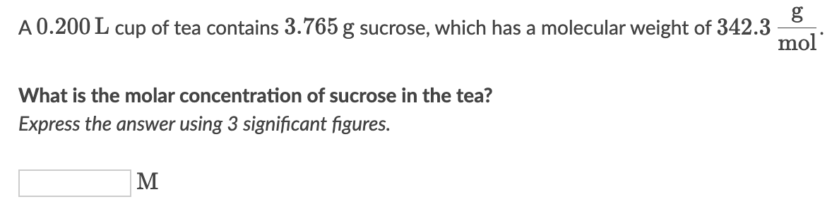 A 0.200 L cup of tea contains 3.765 g sucrose, which has a molecular weight of 342.3
What is the molar concentration of sucrose in the tea?
Express the answer using 3 significant figures.
M
mol