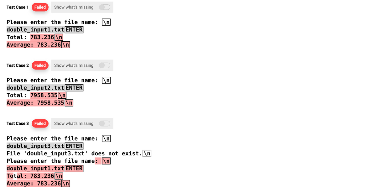 Test Case 1 Failed Show what's missing
Please enter the file name: \n
double_input1.txt ENTER
Total: 783.236\n
Average: 783.236 \n
Test Case 2 Failed Show what's missing
Please enter the file name: \n
double_input2.txt ENTER
Total: 7958.535 \n
Average: 7958.535 \n
Test Case 3 Failed Show what's missing
Please enter the file name: \n
double_input3.txt ENTER
File 'double_input3.txt' does not exist.\n
Please enter the file name: \n|
double_input1.txt ENTER
Total: 783.236\n
Average: 783.236\n