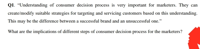 Q1. “Understanding of consumer decision process is very important for marketers. They can
create/modify suitable strategies for targeting and servicing customers based on this understanding.
This may be the difference between a successful brand and an unsuccessful one."
What are the implications of different steps of consumer decision process for the marketers?
