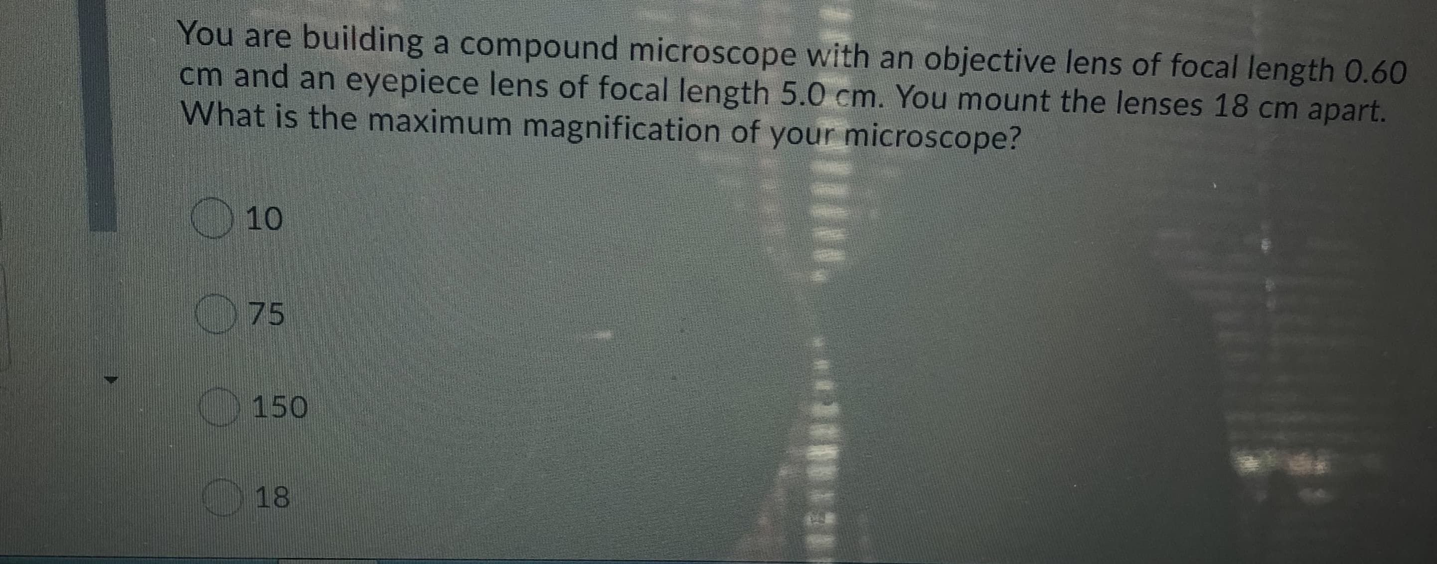 You are building a compound microscope with an objective lens of focal length 0.60
cm and an eyepiece lens of focal length 5.0 cm. You mount the lenses 18 cm apart.
What is the maximum magnification of your microscope?
10
O75
150
18
