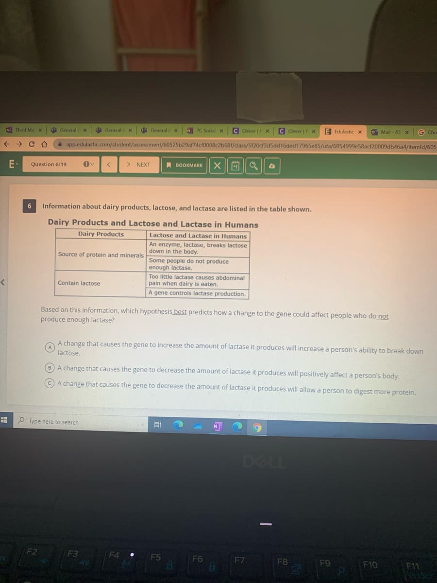 N Third Ma x
d General (X
dà General
d General
N 7C Social X
C Clever | P x
C Clever | P x
E Edulastic x
O Mail - AS
G Cha
A app.edulastic.com/student/assessment/60525b29af74cf0008c2b681/class/5f20cf3d5dd16ded17965e85/uta/6054999e58acf20009db46a4/itemld/605
E•
Question 6/19
> NEXT
A BOOKMARK
6
Information about dairy products, lactose, and lactase are listed in the table shown.
Dairy Products and Lactose and Lactase in Humans
Dairy Products
Lactose and Lactase in Humans
An enzyme, lactase, breaks lactose
down in the body.
Source of protein and minerals
Some people do not produce
enough lactase.
Too little lactase causes abdominal
pain when dairy is eaten.
Contain lactose
A gene controls lactase production.
Based on this information, which hypothesis best predicts how a change to the gene could affect people who do not
produce enough lactase?
A change that causes the gene to increase the amount of lactase it produces will increase a person's ability to break down
A
lactose.
BA change that causes the gene to decrease the amount of lactase it produces will positively affect a person's body.
(C A change that causes the gene to decrease the amount of lactase it produces will allow a person to digest more protein.
P Type here to search
6.
DELL
F2
F3
F4
F5
F6
F7
F8
F9
F10
F11
LEGO
