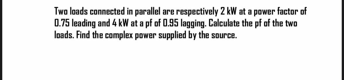 Two loads connected in parallel are respectively 2 kW at a power factor of
0.75 leading and 4 kW at a pf of 0.95 lagging. Calculate the pf of the two
loads. Find the complex power supplied by the source.