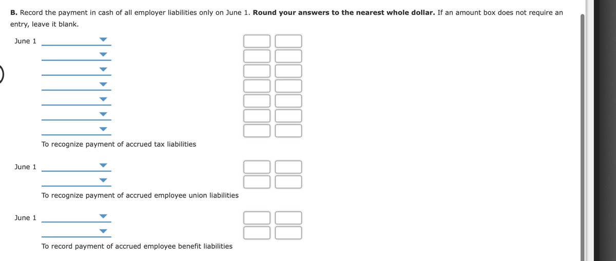 B. Record the payment in cash of all employer liabilities only on June 1. Round your answers to the nearest whole dollar. If an amount box does not require an
entry, leave it blank.
June 1
To recognize payment of accrued tax liabilities
June 1
To recognize payment of accrued employee union liabilities
June 1
To record payment of accrued employee benefit liabilities
