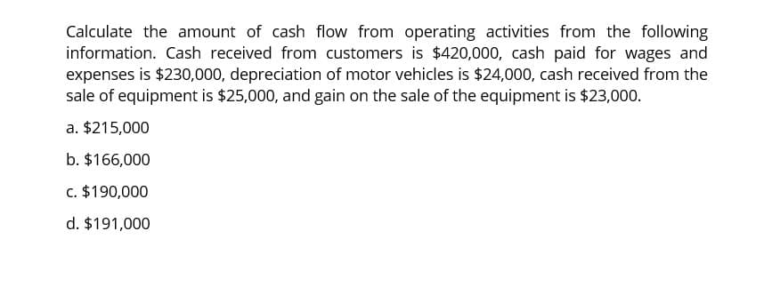 Calculate the amount of cash flow from operating activities from the following
information. Cash received from customers is $420,000, cash paid for wages and
expenses is $230,000, depreciation of motor vehicles is $24,000, cash received from the
sale of equipment is $25,000, and gain on the sale of the equipment is $23,000.
a. $215,000
b. $166,000
c. $190,000
d. $191,000