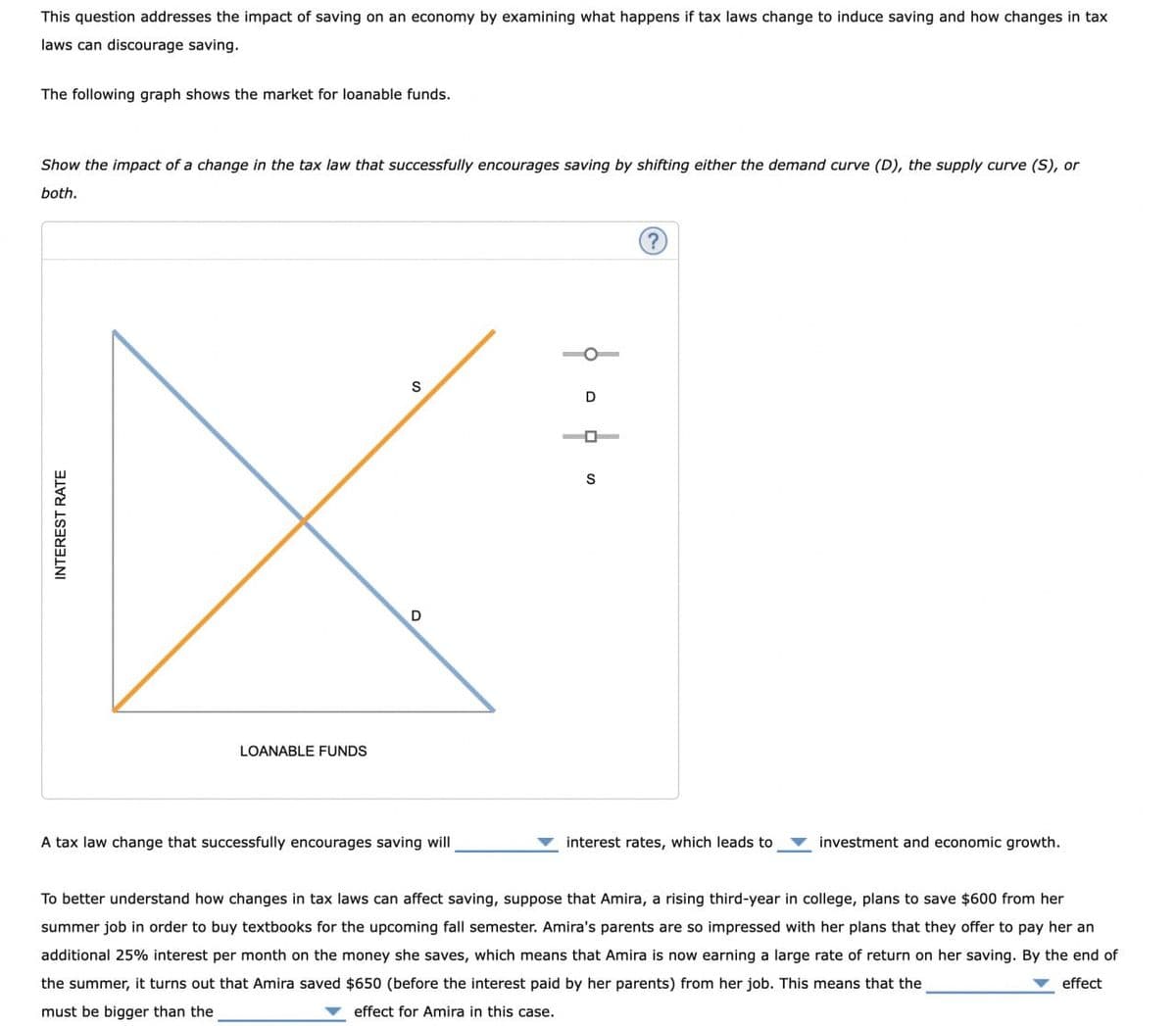 INTEREST RATE
This question addresses the impact of saving on an economy by examining what happens if tax laws change to induce saving and how changes in tax
laws can discourage saving.
The following graph shows the market for loanable funds.
Show the impact of a change in the tax law that successfully encourages saving by shifting either the demand curve (D), the supply curve (S), or
both.
LOANABLE FUNDS
D
A tax law change that successfully encourages saving will
S
D
S
?
interest rates, which leads to
investment and economic growth.
To better understand how changes in tax laws can affect saving, suppose that Amira, a rising third-year in college, plans to save $600 from her
summer job in order to buy textbooks for the upcoming fall semester. Amira's parents are so impressed with her plans that they offer to pay her an
additional 25% interest per month on the money she saves, which means that Amira is now earning a large rate of return on her saving. By the end of
the summer, it turns out that Amira saved $650 (before the interest paid by her parents) from her job. This means that the
must be bigger than the
effect for Amira in this case.
effect