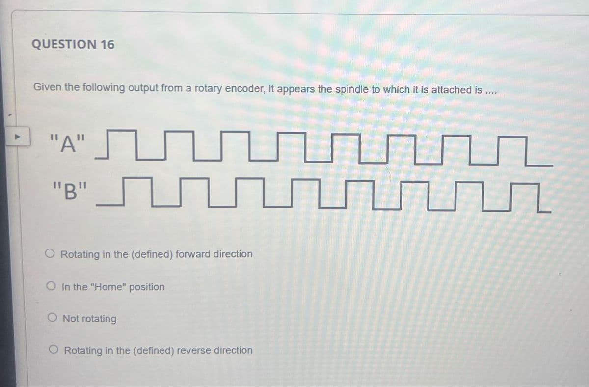 QUESTION 16
Given the following output from a rotary encoder, it appears the spindle to which it is attached is....
"A" U
"B"
Rotating in the (defined) forward direction
O In the "Home" position
Not rotating
O Rotating in the (defined) reverse direction