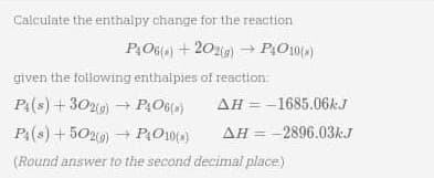 Calculate the enthalpy change for the reaction
P₁06() +202(g) → P4010(»)
given the following enthalpies of reaction:
P4(s) + 302(g) → P406(s)
P4(s) +502(g) → P4010(s)
(Round answer to the second decimal place)
AH-1685.06k.J
AH = 2896.03k.J