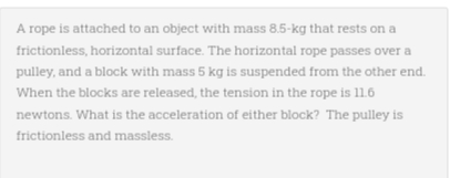 A rope is attached to an object with mass 8.5-kg that rests on a
frictionless, horizontal surface. The horizontal rope passes over a
pulley, and a block with mass 5 kg is suspended from the other end.
When the blocks are released, the tension in the rope is 11.6
newtons. What is the acceleration of either block? The pulley is
frictionless and massless.