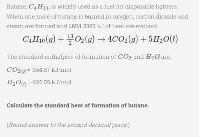 Butane, C4H10, is widely used as a fuel for disposable lighters
When one mole of butane is burned in oxygen, carbon dioxide and
steam are formed and 2654.3382 kJ of heat are evolved..
C4H10 (9) + O₂(g) → 4CO₂(g) +5H₂O(1)
The standard enthalpies of formation of CO₂ and H₂O are:
CO2(g)=-394.87 kJ/mol
H₂O(1)=-285.59 kJ/mol
Calculate the standard heat of formation of butane.
(Round answer to the second decimal place)