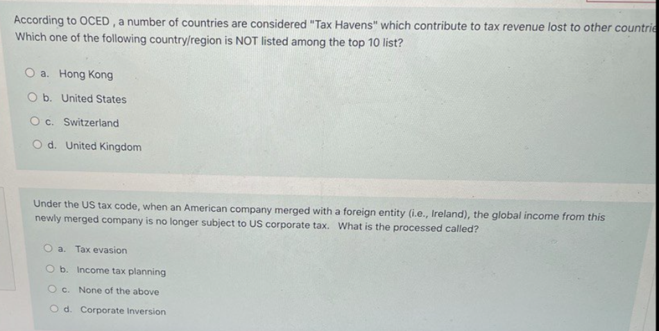 According to OCED , a number of countries are considered "Tax Havens" which contribute to tax revenue lost to other countrie
Which one of the following country/region is NOT listed among the top 10 list?
O a. Hong Kong
O b. United States
O c. Switzerland
O d. United Kingdom
Under the US tax code, when an American company merged with a foreign entity (i.e., Ireland), the global income from this
newly merged company is no longer subject to US corporate tax. What is the processed called?
a. Tax evasion
O b. Income tax planning
O c. None of the above
O d. Corporate Inversion
