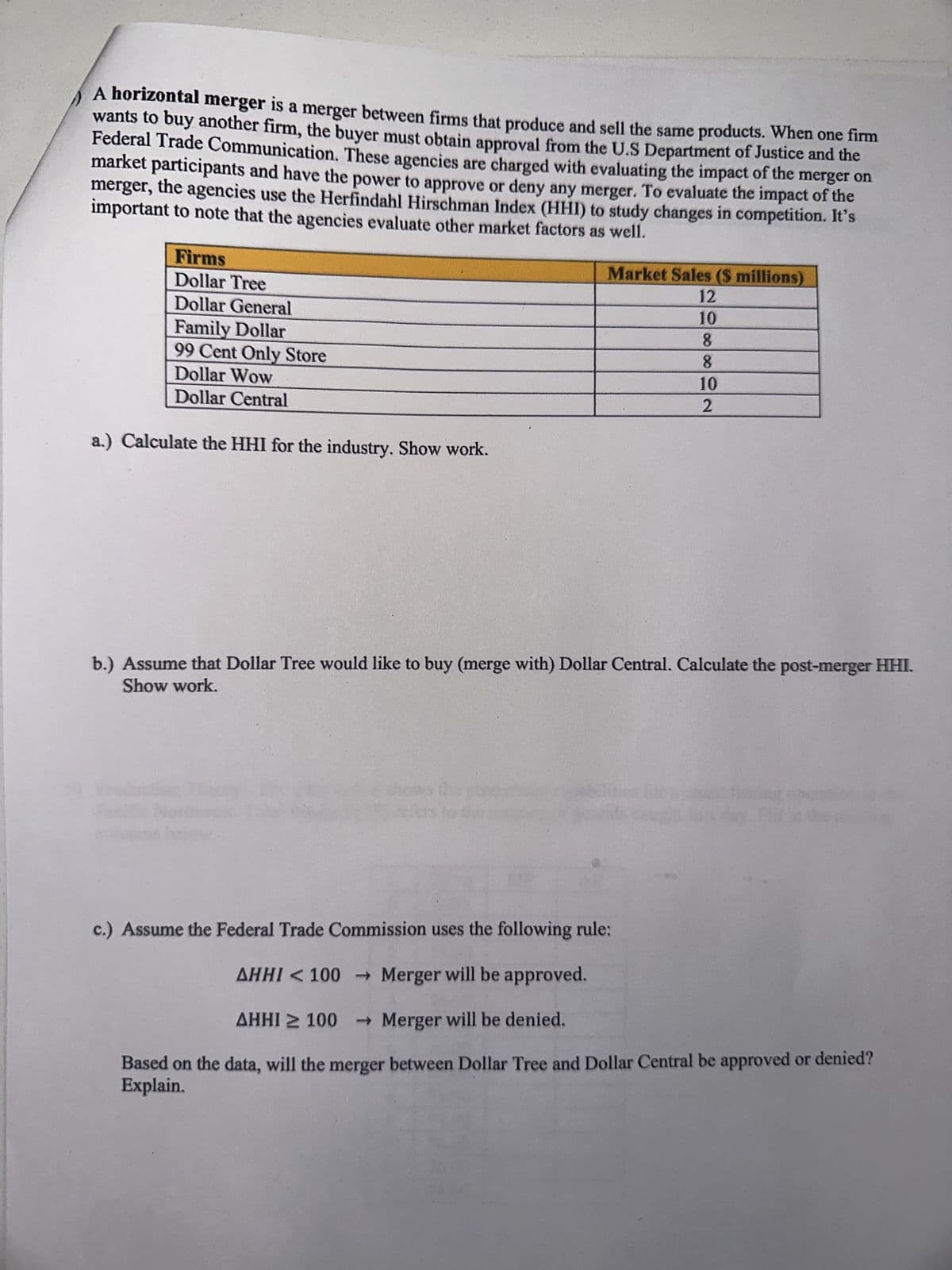 A horizontal merger is a merger between firms that produce and sell the same products. When one firm
wants to buy another firm, the buyer must obtain approval from the U.S Department of Justice and the
Federal Trade Communication. These agencies are charged with evaluating the impact of the merger on
market participants and have the power to approve or deny any merger. To evaluate the impact of the
merger, the agencies use the Herfindahl Hirschman Index (HHI) to study changes in competition. It's
important to note that the agencies evaluate other market factors as well.
Firms
Dollar Tree
Dollar General
Family Dollar
99 Cent Only Store
Dollar Wow
Dollar Central
a.) Calculate the HHI for the industry. Show work.
Market Sales ($ millions)
12
10
8
8
10
2
b.) Assume that Dollar Tree would like to buy (merge with) Dollar Central. Calculate the post-merger HHI.
Show work.
c.) Assume the Federal Trade Commission uses the following rule:
AHHI < 100 → Merger will be approved.
AHHI ≥100 → Merger will be denied.
Based on the data, will the merger between Dollar Tree and Dollar Central be approved or denied?
Explain.