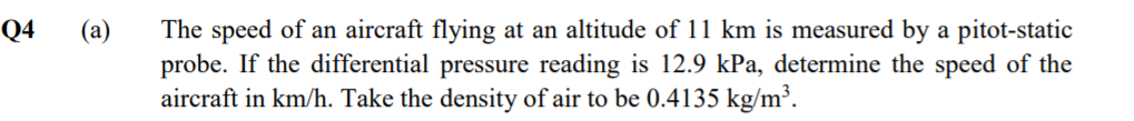 The speed of an aircraft flying at an altitude of 11 km is measured by a pitot-static
probe. If the differential pressure reading is 12.9 kPa, determine the speed of the
aircraft in km/h. Take the density of air to be 0.4135 kg/m³.
Q4
(a)
