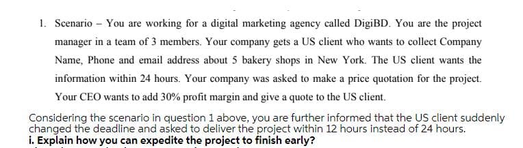 1. Scenario – You are working for a digital marketing agency called DigiBD. You are the project
manager in a team of 3 members. Your company gets a US client who wants to collect Company
Name, Phone and email address about 5 bakery shops in New York. The US client wants the
information within 24 hours. Your company was asked to make a price quotation for the project.
Your CEO wants to add 30% profit margin and give a quote to the US client.
Considering the scenario in question 1 above, you are further informed that the US client suddenly
changed the deadline and asked to deliver the project within 12 hours instead of 24 hours.
i. Explain how you can expedite the project to finish early?
