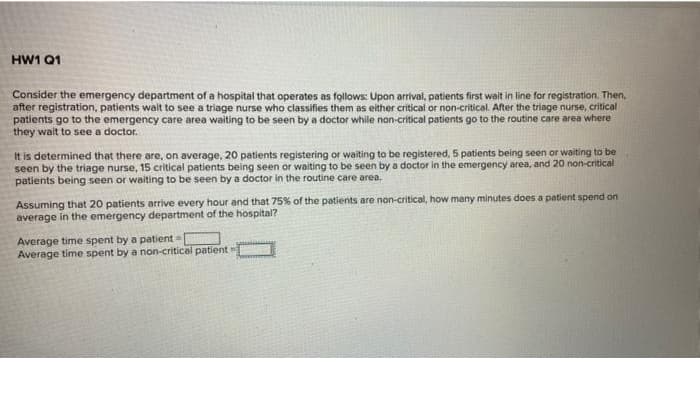 HW1 Q1
Consider the emergency department of a hospital that operates as follows: Upon arrival, patients first wait in line for registration. Then,
after registration, patients wait to see a triage nurse who classifies them as either critical or non-critical. After the triage nurse, critical
patients go to the emergency care area waiting to be seen by a doctor while non-critical patients go to the routine care area where
they wait to see a doctor.
It is determined that there are, on average, 20 patients registering or waiting to be registered, 5 patients being seen or waiting to be
seen by the triage nurse, 15 critical patients being seen or waiting to be seen by a doctor in the emergency area, and 20 non-critical
patients being seen or waiting to be seen by a doctor in the routine care area,
Assuming that 20 patients arrive every hour and that 75% of the patients are non-critical, how many minutes does a patient spend on
average in the emergency department of the hospital?
Average time spent by a patient
Average time spent by a non-critical patient
