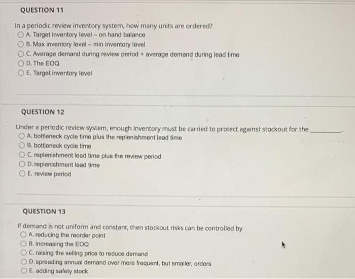 QUESTION 11
In a periodic review inventory system, how many units are ordered?
OA. Target inventory level- on hand balance
B. Max inventory level - min inventory level
C. Average demand during review period + average demand during lead time
D. The EOQ
E. Target inventory level
QUESTION 12
Under a periodic review system, enough inventory must be carried to protect against stockout for the
OA. bottleneck cycle time plus the replenishment lead time
B. bottleneck cycle time
OC. replenishment lead time plus the review period
D. replenishment lead time
O E. review period
QUESTION 13
If demand is not uniform and constant, then stockout risks can be controlled by
OA. reducing the reorder point
B. increasing the EOQ
C. raising the selling price to reduce demand
D. spreading annual demand over more frequent, but smaller, orders
E. adding safety stock